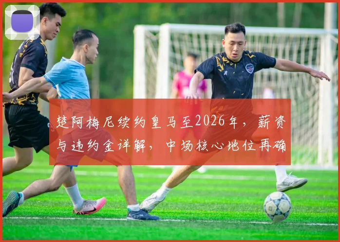 楚阿梅尼续约皇马至2026年，薪资与违约金详解，中场核心地位再确认