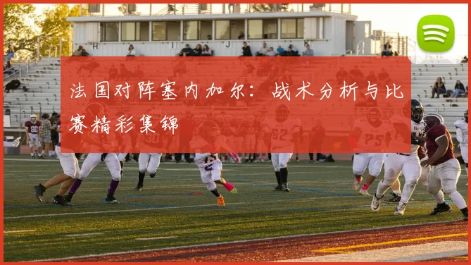 法国对阵塞内加尔:战术分析与比赛精彩集锦