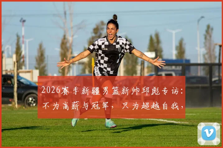 2026赛季新疆男篮新帅邱彪专访：不为高薪与冠军，只为超越自我，从深圳到新疆的执教新征程