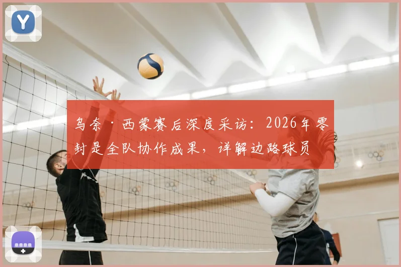 乌奈·西蒙赛后深度采访：2026年零封是全队协作成果，详解边路球员在防守体系中的决定性角色