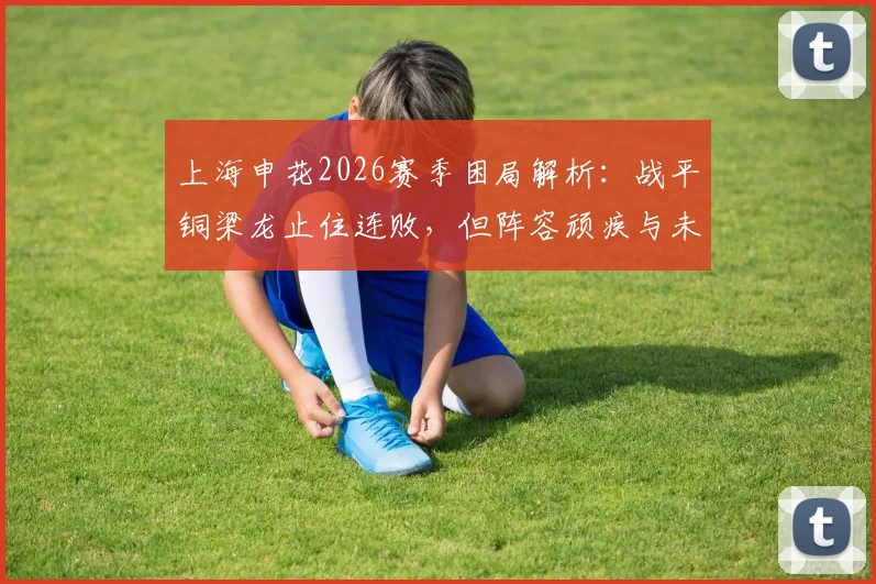 上海申花2026赛季困局解析：战平铜梁龙止住连败，但阵容顽疾与未来赛程考验才刚开始