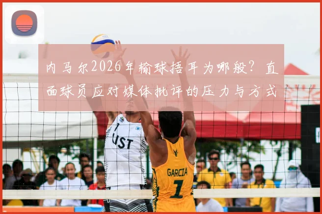 内马尔2026年输球捂耳为哪般？直面球员应对媒体批评的压力与方式，回顾球星与舆论的经典博弈