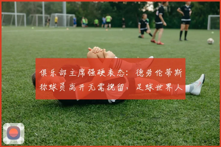俱乐部主席强硬表态：德劳伦蒂斯称球员离开无需挽留，足球世界人才济济