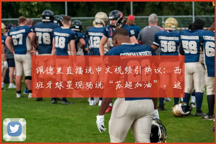 佩德里直播说中文视频引热议：西班牙球星现场说“苏超加油”，这中文说得正宗吗？