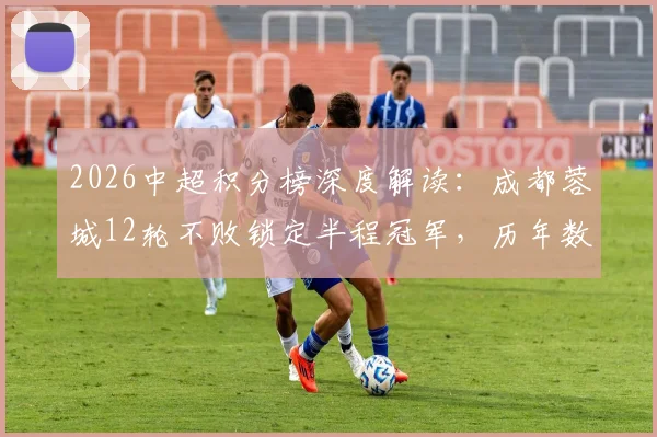 2026中超积分榜深度解读：成都蓉城12轮不败锁定半程冠军，历年数据对比与下半年争冠形势前瞻