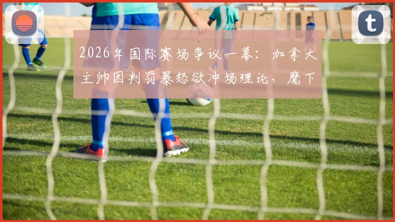 2026年国际赛场争议一幕:加拿大主帅因判罚暴怒欲冲场理论,麾下弟子奋力拦阻全程回顾
