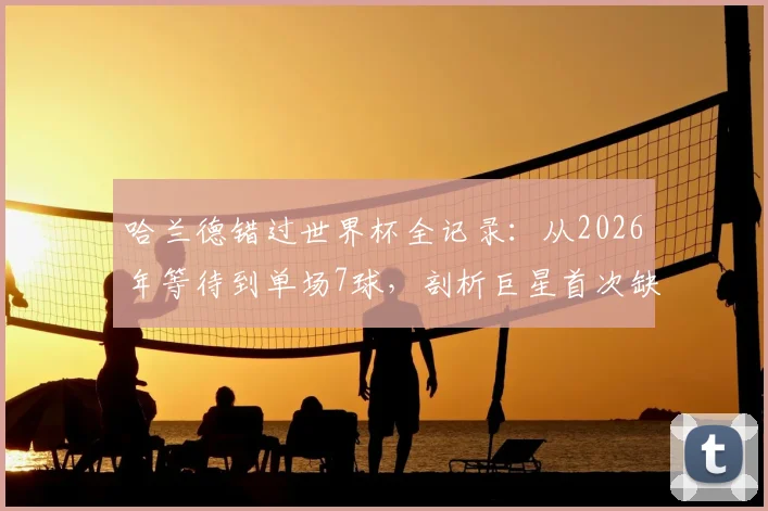 哈兰德错过世界杯全记录:从2026年等待到单场7球,剖析巨星首次缺席的遗憾与未来展望