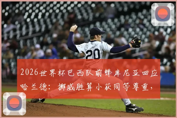 2026世界杯巴西队前锋库尼亚回应哈兰德：挪威胜算小获同等尊重，挪威队晋级形势与球星评价分析