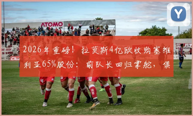 2026年重磅!拉莫斯4亿欧收购塞维利亚65%股份:前队长回归掌舵,俱乐部未来走向深度分析
