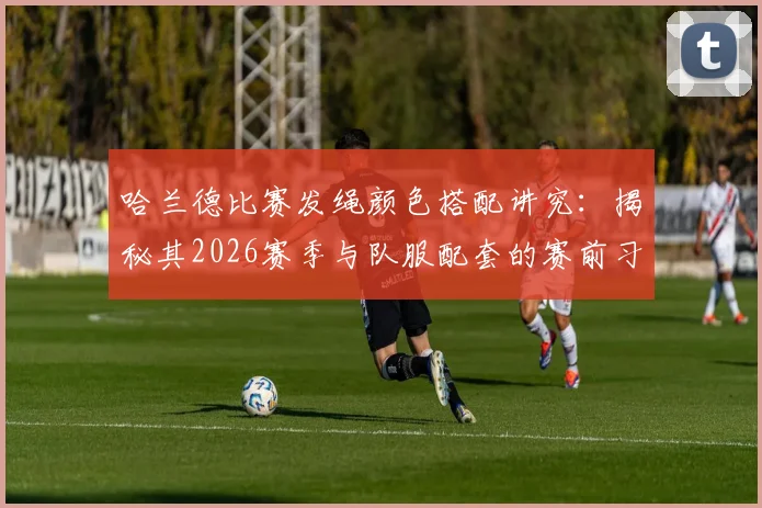 哈兰德比赛发绳颜色搭配讲究：揭秘其2026赛季与队服配套的赛前习惯，球星为何坚持这个细节？
