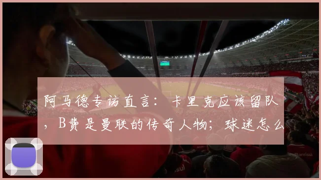 阿马德专访直言:卡里克应该留队,B费是曼联的传奇人物;球迷怎么看?