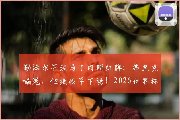 勒诺尔芒谈马丁内斯红牌：弗里克喊冤，但换我早下场！2026世界杯裁判尺度引热议