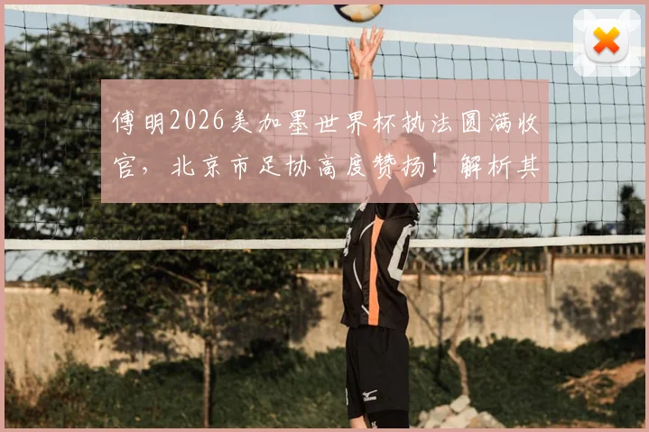 傅明2026美加墨世界杯执法圆满收官，北京市足协高度赞扬！解析其执法技术与成长之路对中国裁判界的启示