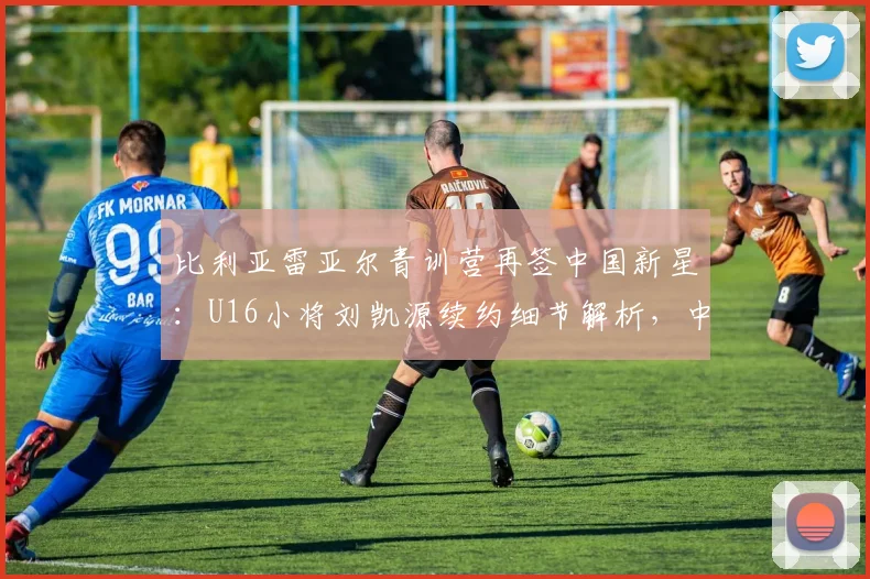比利亚雷亚尔青训营再签中国新星：U16小将刘凯源续约细节解析，中国球员留洋西甲最新动态一览
