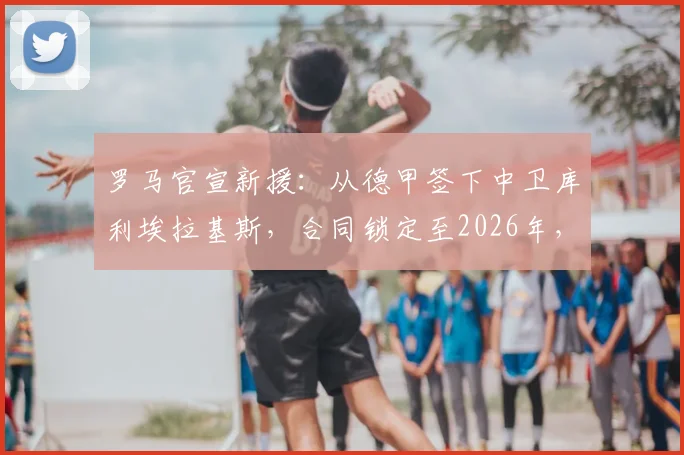罗马官宣新援：从德甲签下中卫库利埃拉基斯，合同锁定至2026年，球迷怎么看这笔转会？