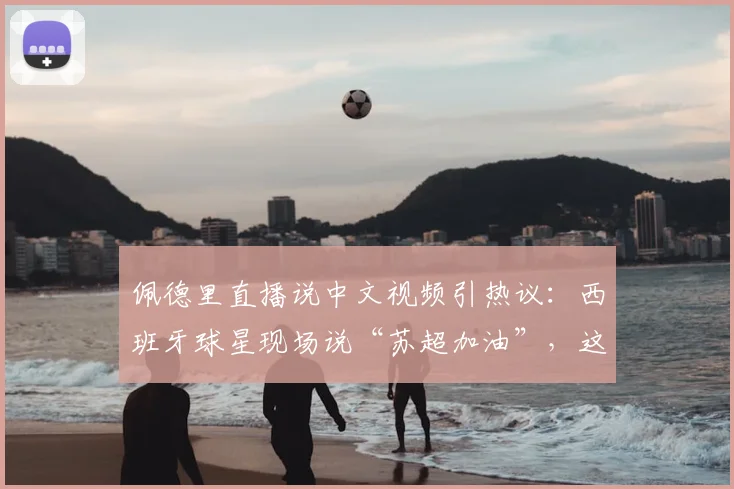 佩德里直播说中文视频引热议：西班牙球星现场说“苏超加油”，这中文说得正宗吗？