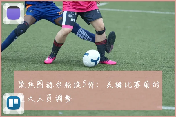 聚焦图赫尔轮换5将：关键比赛前的重大人员调整