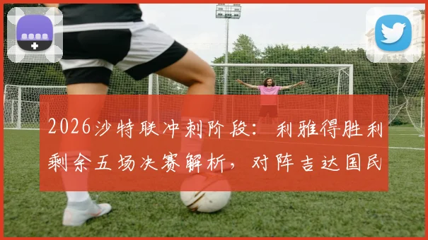 2026沙特联冲刺阶段：利雅得胜利剩余五场决赛解析，对阵吉达国民成最大考验
