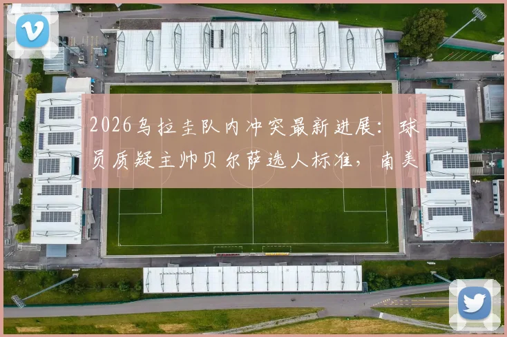 2026乌拉圭队内冲突最新进展：球员质疑主帅贝尔萨选人标准，南美记者揭秘更衣室矛盾根源与世界杯备战隐忧
