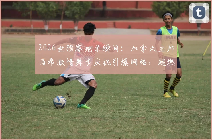 2026世预赛绝杀瞬间:加拿大主帅马希激情舞步庆祝引爆网络,超燃现场视频回顾