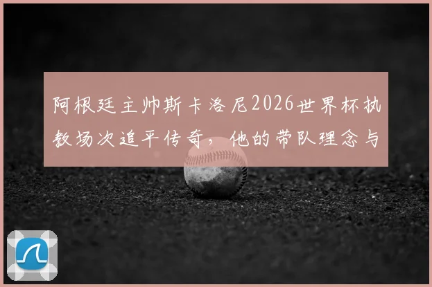 阿根廷主帅斯卡洛尼2026世界杯执教场次追平传奇，他的带队理念与战绩深度剖析