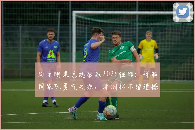 民主刚果总统激励2026征程：详解国家队勇气之源，非洲杯不留遗憾的备战之路