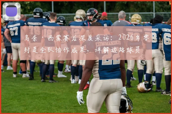 乌奈·西蒙赛后深度采访：2026年零封是全队协作成果，详解边路球员在防守体系中的决定性角色