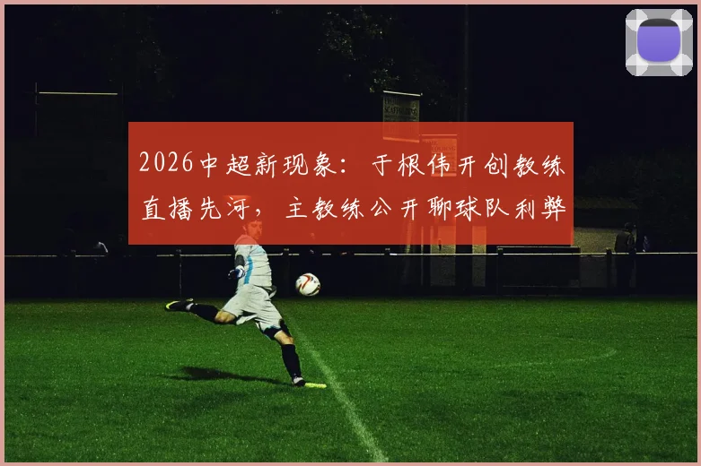 2026中超新现象：于根伟开创教练直播先河，主教练公开聊球队利弊深度探讨