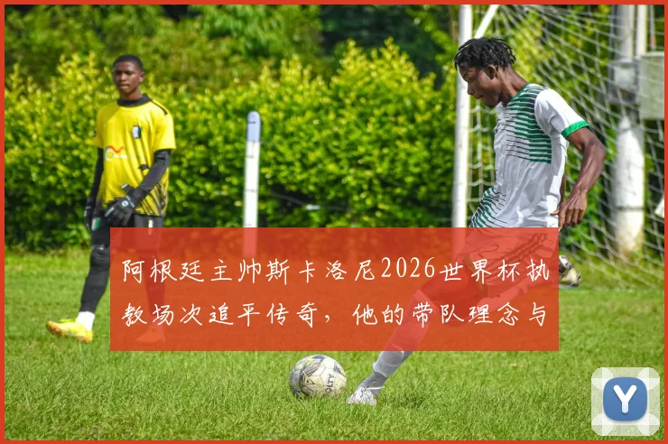 阿根廷主帅斯卡洛尼2026世界杯执教场次追平传奇,他的带队理念与战绩深度剖析