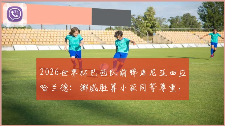 2026世界杯巴西队前锋库尼亚回应哈兰德:挪威胜算小获同等尊重,挪威队晋级形势与球星评价分析