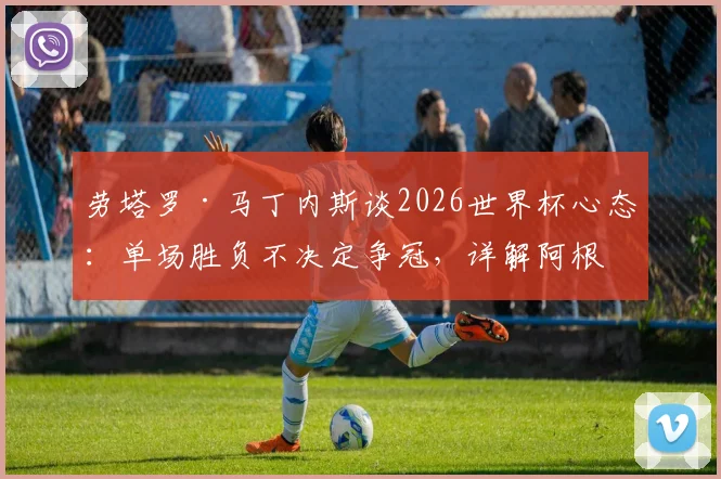 劳塔罗·马丁内斯谈2026世界杯心态：单场胜负不决定争冠，详解阿根廷队备战策略与前景