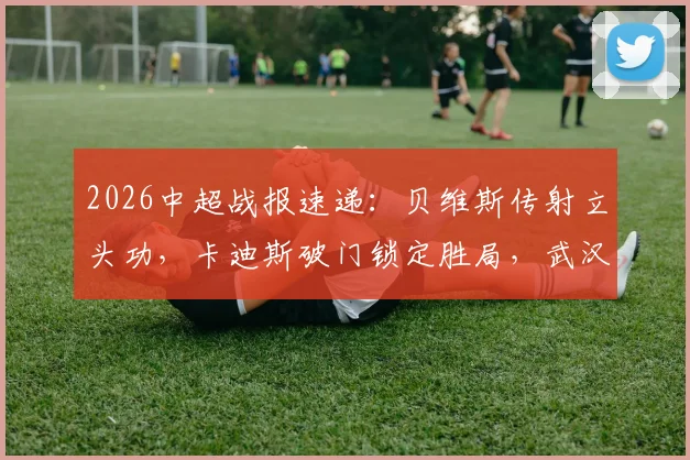 2026中超战报速递：贝维斯传射立头功，卡迪斯破门锁定胜局，武汉三镇2-0击败浙江队