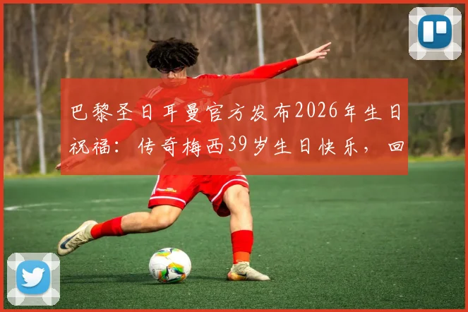 巴黎圣日耳曼官方发布2026年生日祝福：传奇梅西39岁生日快乐，回顾昔日辉煌时刻与真挚寄语