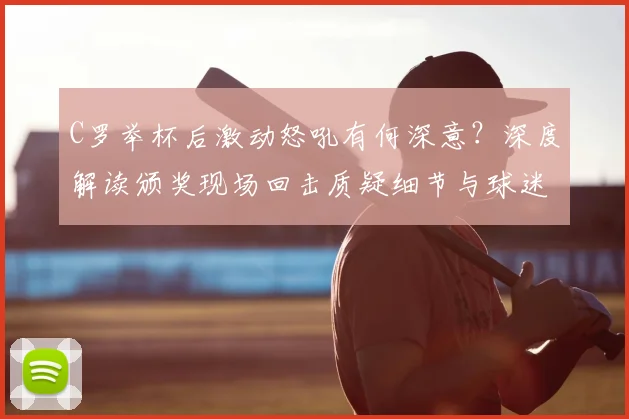 C罗举杯后激动怒吼有何深意？深度解读颁奖现场回击质疑细节与球迷反应