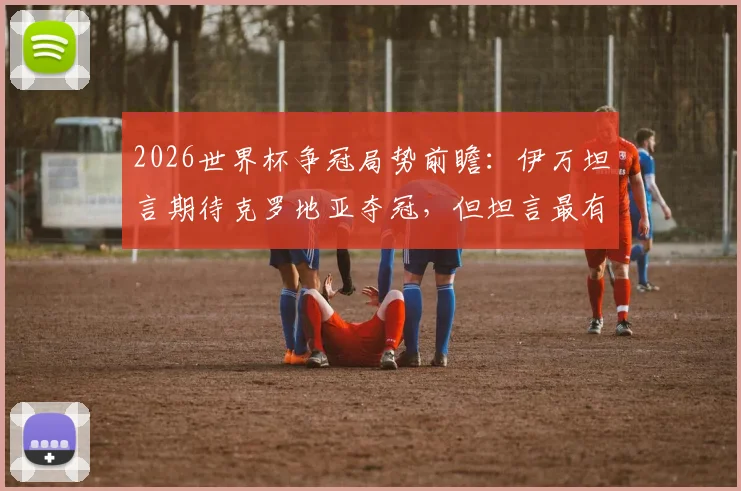 2026世界杯争冠局势前瞻：伊万坦言期待克罗地亚夺冠，但坦言最有实力球队尚难断言