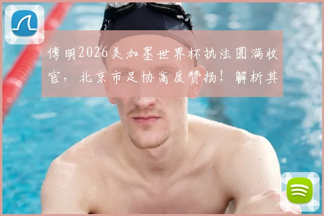 傅明2026美加墨世界杯执法圆满收官，北京市足协高度赞扬！解析其执法技术与成长之路对中国裁判界的启示