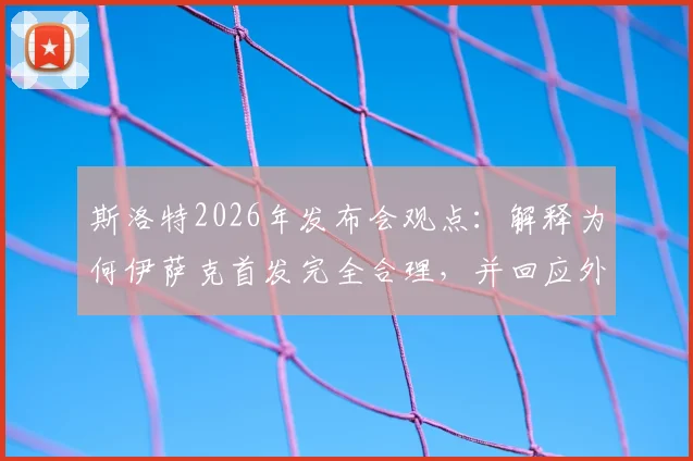 斯洛特2026年发布会观点:解释为何伊萨克首发完全合理,并回应外界惊讶原因分析