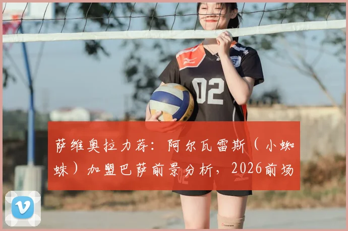 萨维奥拉力荐:阿尔瓦雷斯(小蜘蛛)加盟巴萨前景分析,2026前场引援的理想选择