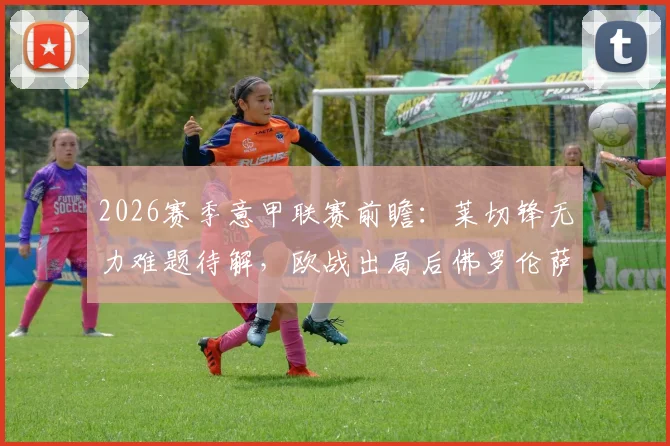 2026赛季意甲联赛前瞻：莱切锋无力难题待解，欧战出局后佛罗伦萨能否专注联赛？