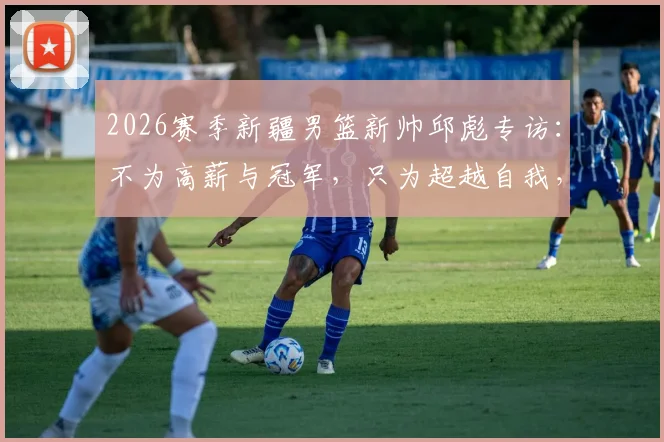 2026赛季新疆男篮新帅邱彪专访：不为高薪与冠军，只为超越自我，从深圳到新疆的执教新征程