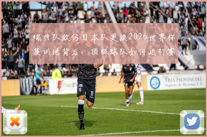 瑞典队效仿日本队更换2026世界杯集训地背后，顶级球队如何进行赛前驻地管理