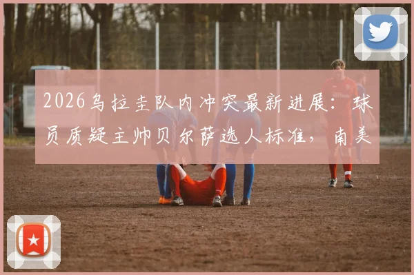 2026乌拉圭队内冲突最新进展：球员质疑主帅贝尔萨选人标准，南美记者揭秘更衣室矛盾根源与世界杯备战隐忧