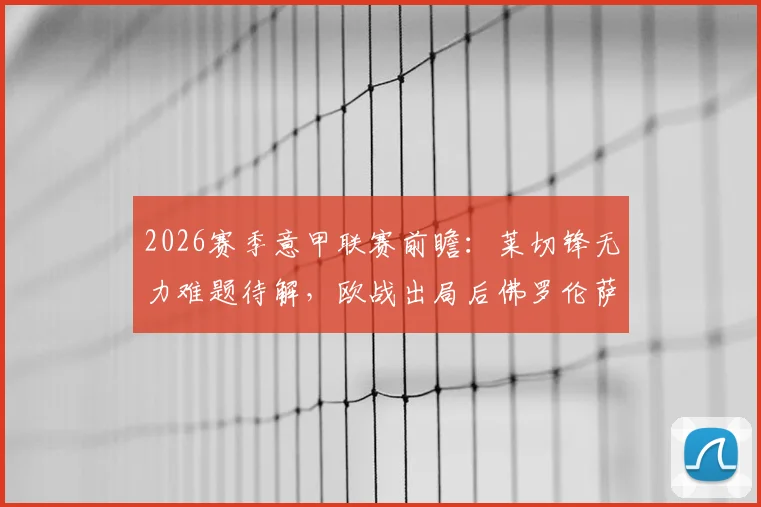 2026赛季意甲联赛前瞻:莱切锋无力难题待解,欧战出局后佛罗伦萨能否专注联赛?