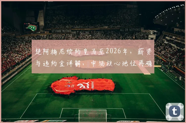 楚阿梅尼续约皇马至2026年，薪资与违约金详解，中场核心地位再确认
