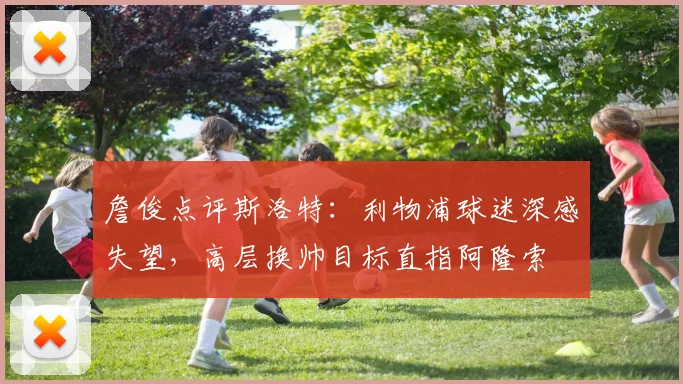 詹俊点评斯洛特:利物浦球迷深感失望,高层换帅目标直指阿隆索