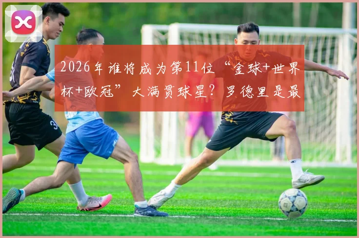 2026年谁将成为第11位“金球+世界杯+欧冠”大满贯球星?罗德里是最接近的现役球员!