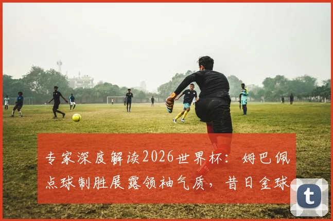 专家深度解读2026世界杯:姆巴佩点球制胜展露领袖气质,昔日金球先生状态为何全面下滑?