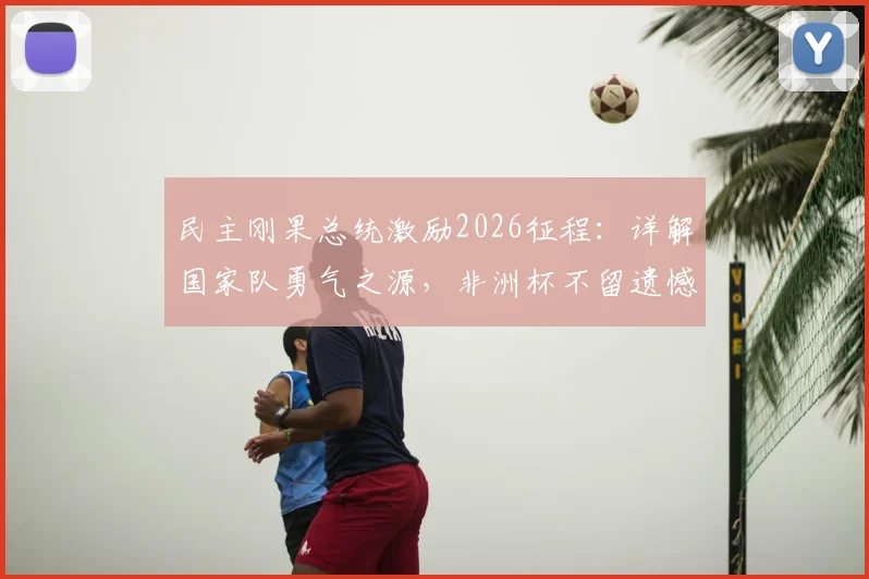 民主刚果总统激励2026征程：详解国家队勇气之源，非洲杯不留遗憾的备战之路