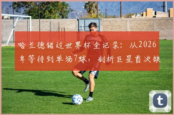 哈兰德错过世界杯全记录：从2026年等待到单场7球，剖析巨星首次缺席的遗憾与未来展望
